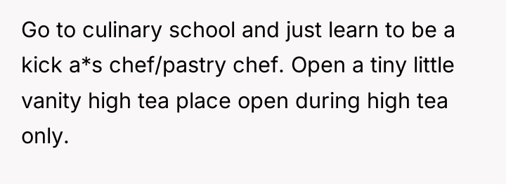 Go to culinary school and just learn to be a...