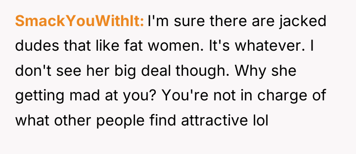 SmackYouWithIt I'm sure there are jacked dudes that like fat...