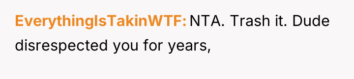 EverythingIsTakinWTF NTA. Trash it. Dude disrespected you for years,