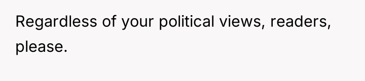 Regardless of your political views, readers, please.