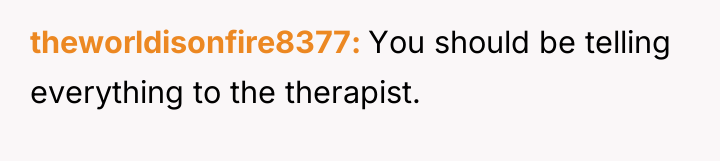 theworldisonfire8377 You should be telling everything to the therapist.