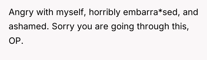 Angry with myself, horribly embarra*sed, and ashamed. Sorry you are...
