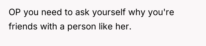 OP you need to ask yourself why you're friends with...