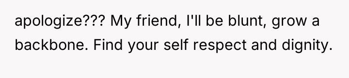 apologize??? My friend, I'll be blunt, grow a backbone. Find...