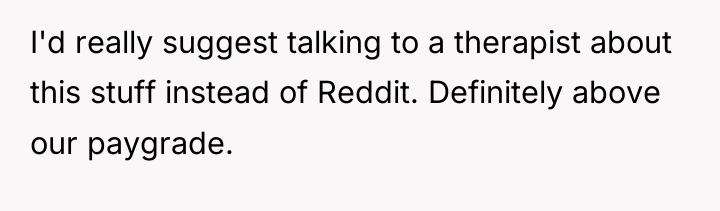 I'd really suggest talking to a therapist about this stuff...