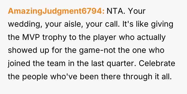 AmazingJudgment6794 NTA. Your wedding, your aisle, your call. It's like...