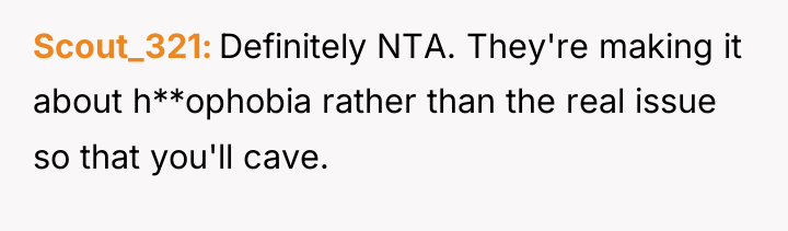 Scout_321 Definitely NTA. They're making it about h**ophobia rather than...