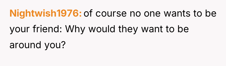 Nightwish1976 of course no one wants to be your friend:...