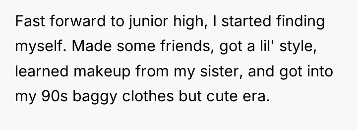 Fast forward to junior high, I started finding myself. Made...