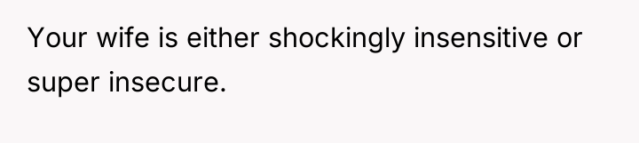 Your wife is either shockingly insensitive or super insecure.