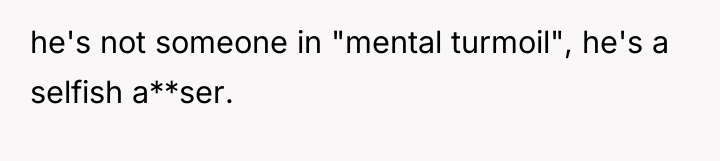 he's not someone in "mental turmoil", he's a selfish a**ser.