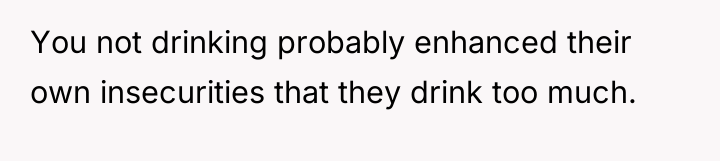 You not drinking probably enhanced their own insecurities that they...