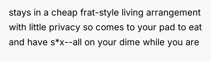 stays in a cheap frat-style living arrangement with little privacy...