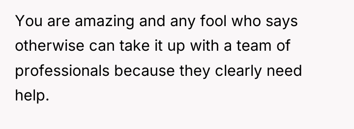 You are amazing and any fool who says otherwise can...