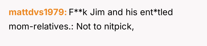 mattdvs1979 F**k Jim and his ent*tled mom-relatives.: Not to nitpick,