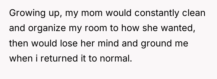 Growing up, my mom would constantly clean and organize my...