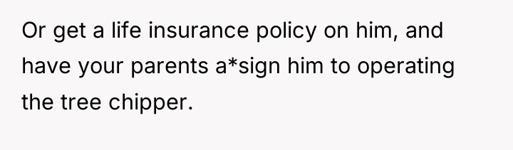Or get a life insurance policy on him, and have...
