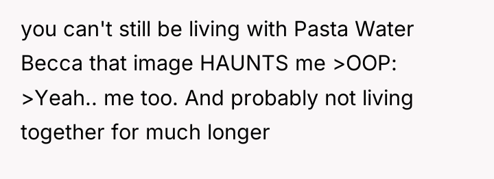 you can't still be living with Pasta Water Becca that...