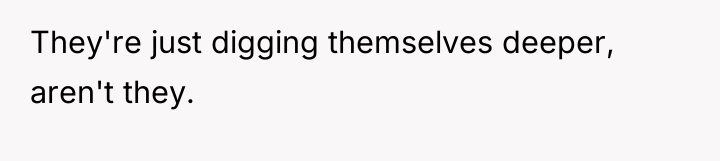 They're just digging themselves deeper, aren't they.
