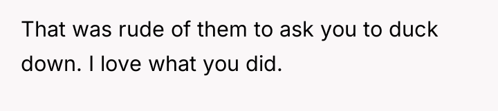 That was rude of them to ask you to duck...