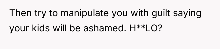 Then try to manipulate you with guilt saying your kids...