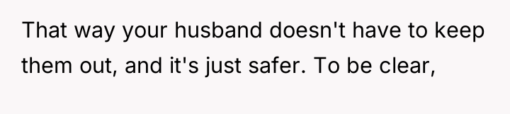 That way your husband doesn't have to keep them out,...