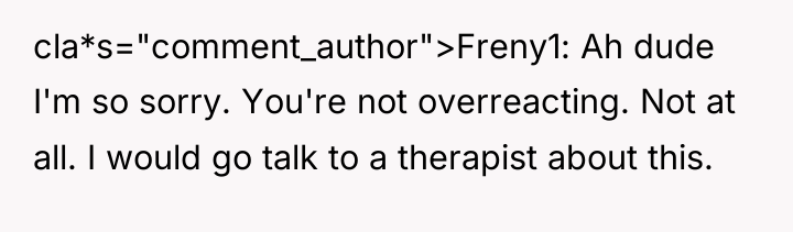 cla*s="comment_author">Freny1: Ah dude I'm so sorry. You're not overreacting. Not...