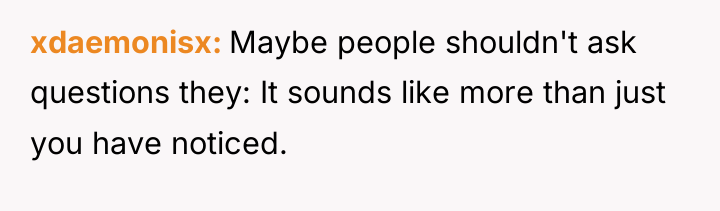 xdaemonisx Maybe people shouldn't ask questions they: It sounds like...