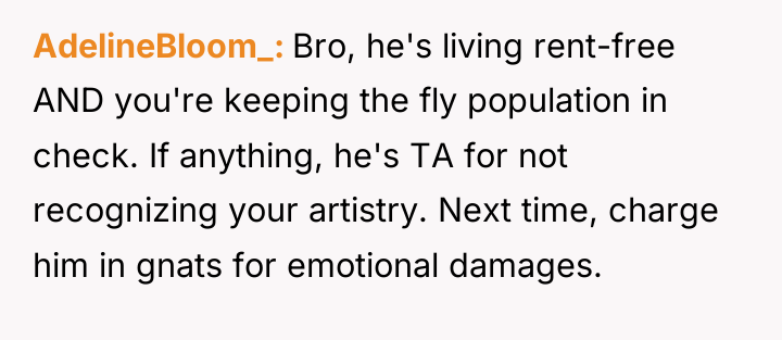 AdelineBloom_ Bro, he's living rent-free AND you're keeping the fly...