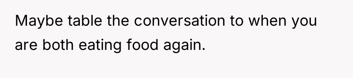 Maybe table the conversation to when you are both eating...