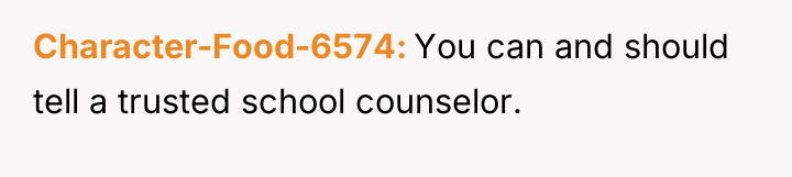 Character-Food-6574 You can and should tell a trusted school counselor.