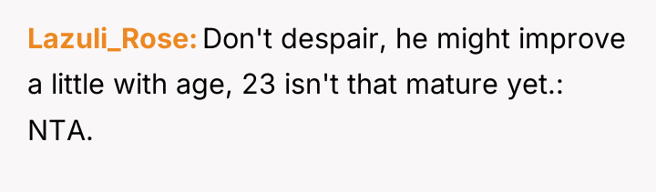 Lazuli_Rose Don't despair, he might improve a little with age,...