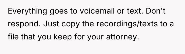 Everything goes to voicemail or text. Don't respond. Just copy...