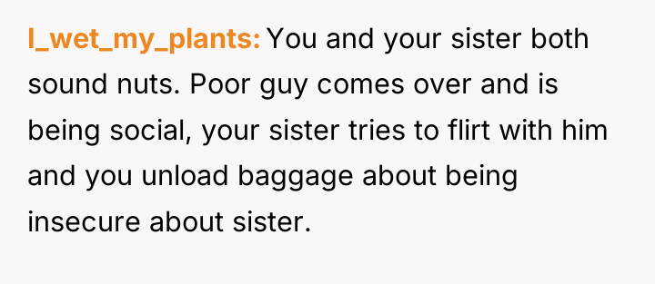 I_wet_my_plants You and your sister both sound nuts. Poor guy...