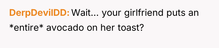 DerpDevilDD Wait... your girlfriend puts an *entire* avocado on her...