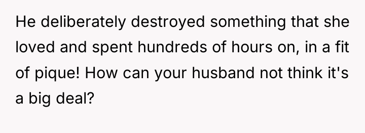 He deliberately destroyed something that she loved and spent hundreds...