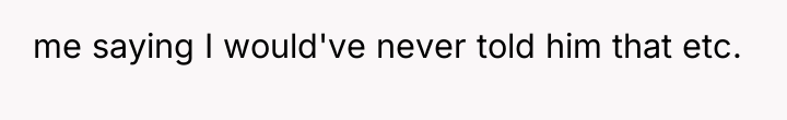 me saying I would've never told him that etc.