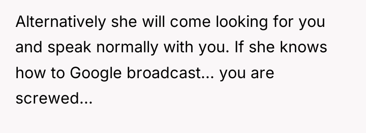 Alternatively she will come looking for you and speak normally...