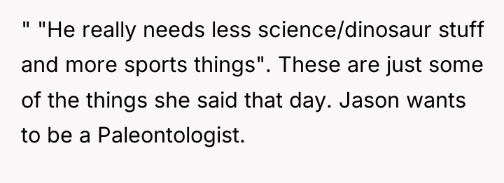 " "He really needs less science/dinosaur stuff and more sports...
