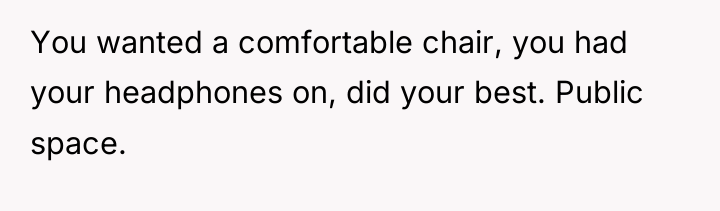 You wanted a comfortable chair, you had your headphones on,...