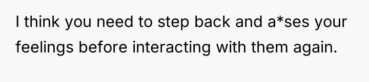 I think you need to step back and a*ses your...