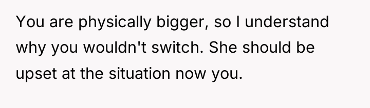 You are physically bigger, so I understand why you wouldn't...