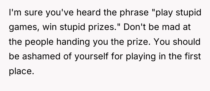 I'm sure you've heard the phrase "play stupid games, win...