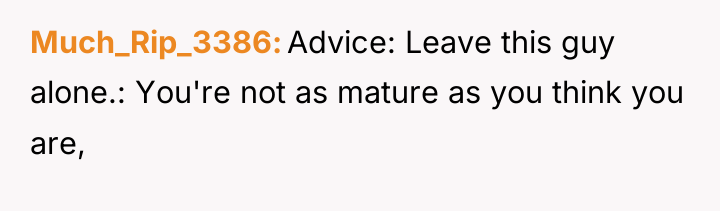 Much_Rip_3386 Advice: Leave this guy alone.: You're not as mature...