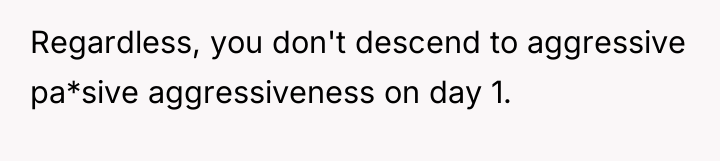 Regardless, you don't descend to aggressive pa*sive aggressiveness on day...