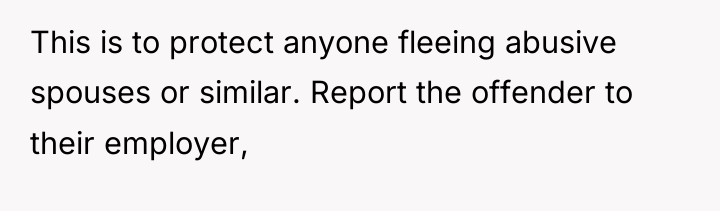 This is to protect anyone fleeing abusive spouses or similar....