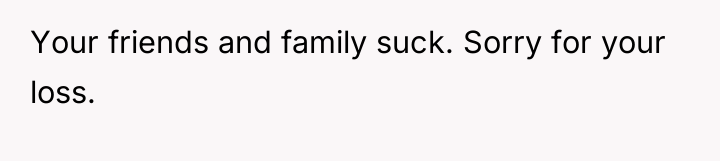 Your friends and family suck. Sorry for your loss.
