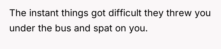 The instant things got difficult they threw you under the...