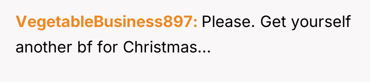 VegetableBusiness897 Please. Get yourself another bf for Christmas...