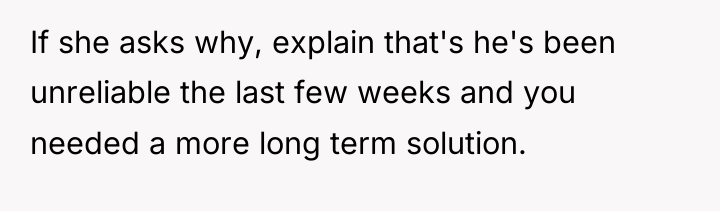 If she asks why, explain that's he's been unreliable the...